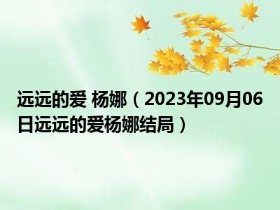 远远的爱 杨娜（2023年09月06日远远的爱杨娜结局）