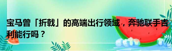 宝马曾「折戟」的高端出行领域 奔驰联手吉利能行吗？