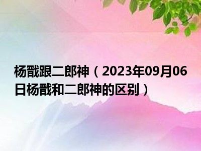 杨戬跟二郎神（2023年09月06日杨戬和二郎神的区别）