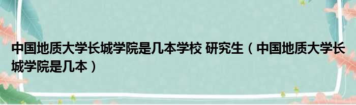 中国地质大学长城学院是几本学校 研究生（中国地质大学长城学院是几本）