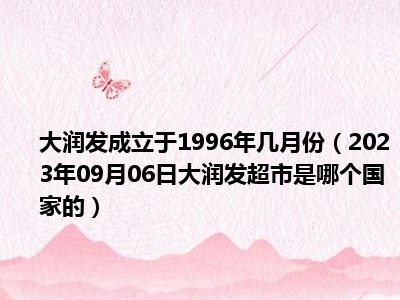 大润发成立于1996年几月份（2023年09月06日大润发超市是哪个国家的）