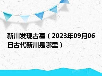 新川发现古墓（2023年09月06日古代新川是哪里）