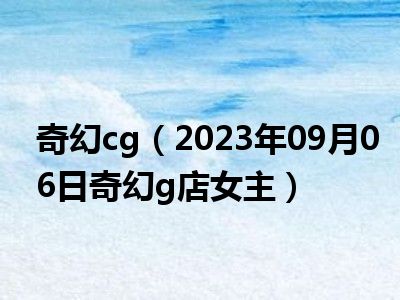 奇幻cg（2023年09月06日奇幻g店女主）