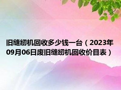 旧缝纫机回收多少钱一台（2023年09月06日废旧缝纫机回收价目表）