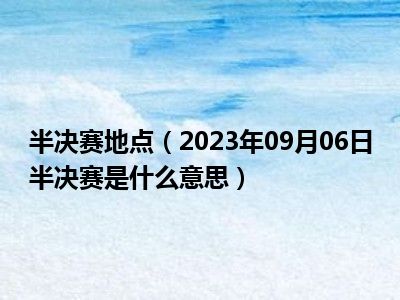 半决赛地点（2023年09月06日半决赛是什么意思）