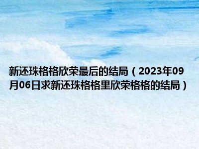 新还珠格格欣荣最后的结局（2023年09月06日求新还珠格格里欣荣格格的结局）