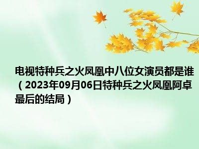 电视特种兵之火凤凰中八位女演员都是谁（2023年09月06日特种兵之火凤凰阿卓最后的结局）