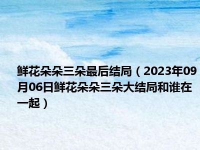 鲜花朵朵三朵最后结局（2023年09月06日鲜花朵朵三朵大结局和谁在一起）