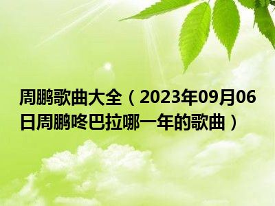 周鹏歌曲大全（2023年09月06日周鹏咚巴拉哪一年的歌曲）