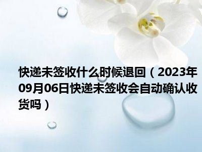 快递未签收什么时候退回（2023年09月06日快递未签收会自动确认收货吗）