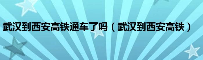  武汉到西安高铁通车了吗（武汉到西安高铁）