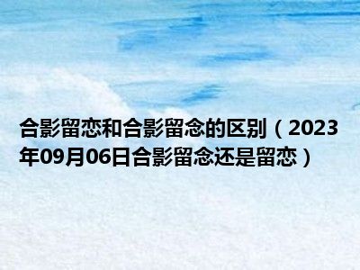 合影留恋和合影留念的区别（2023年09月06日合影留念还是留恋）