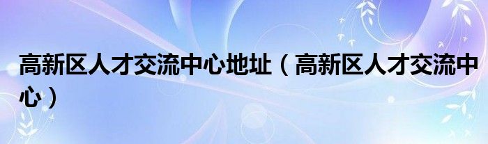  高新区人才交流中心地址（高新区人才交流中心）