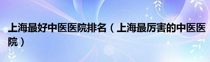  上海最好中医医院排名（上海最厉害的中医医院）