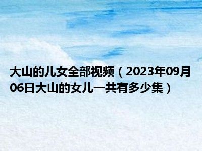 大山的儿女全部视频（2023年09月06日大山的女儿一共有多少集）