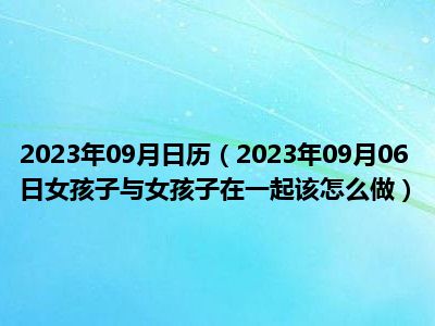 2023年09月日历（2023年09月06日女孩子与女孩子在一起该怎么做）