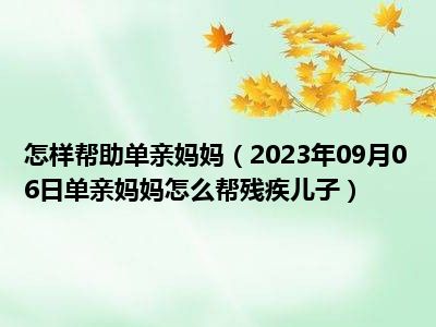 怎样帮助单亲妈妈（2023年09月06日单亲妈妈怎么帮残疾儿子）