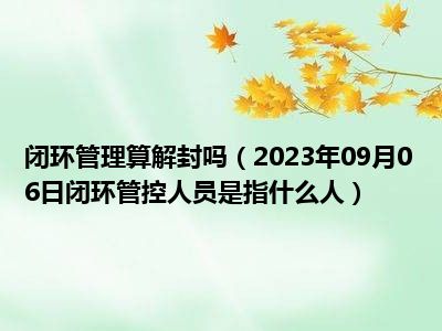 闭环管理算解封吗（2023年09月06日闭环管控人员是指什么人）