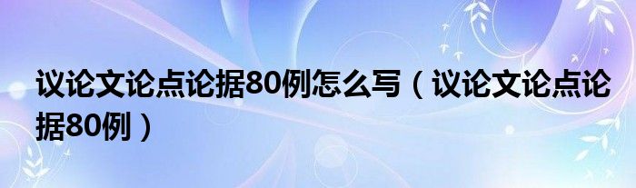  议论文论点论据80例怎么写（议论文论点论据80例）