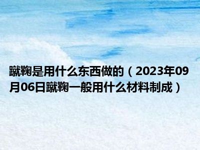 蹴鞠是用什么东西做的（2023年09月06日蹴鞠一般用什么材料制成）