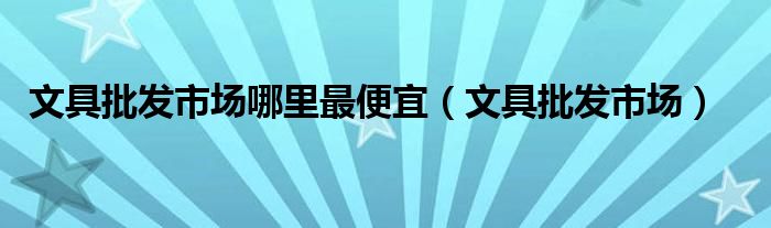  文具批发市场哪里最便宜（文具批发市场）