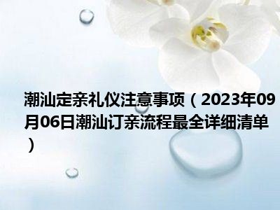 潮汕定亲礼仪注意事项（2023年09月06日潮汕订亲流程最全详细清单）