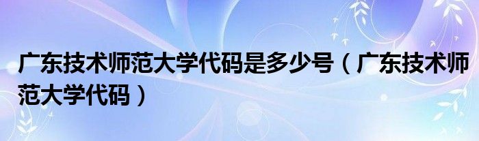  广东技术师范大学代码是多少号（广东技术师范大学代码）