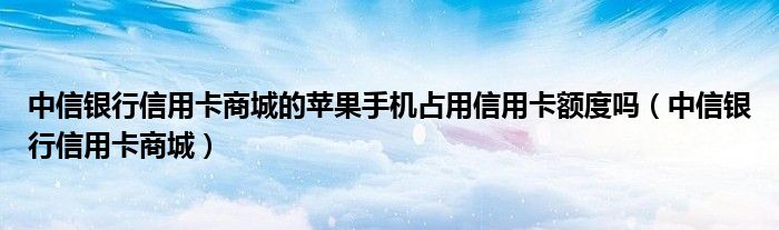  中信银行信用卡商城的苹果手机占用信用卡额度吗（中信银行信用卡商城）