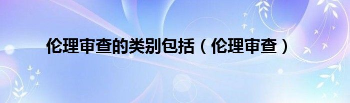  伦理审查的类别包括（伦理审查）