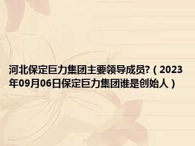 河北保定巨力集团主要领导成员 （2023年09月06日保定巨力集团谁是创始人）