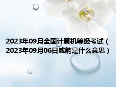 2023年09月全国计算机等级考试（2023年09月06日咸齁是什么意思）