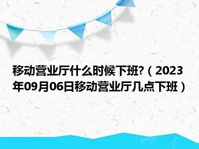 移动营业厅什么时候下班 （2023年09月06日移动营业厅几点下班）