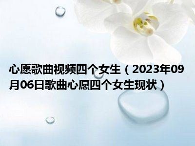 心愿歌曲视频四个女生（2023年09月06日歌曲心愿四个女生现状）