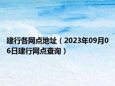 建行各网点地址（2023年09月06日建行网点查询）