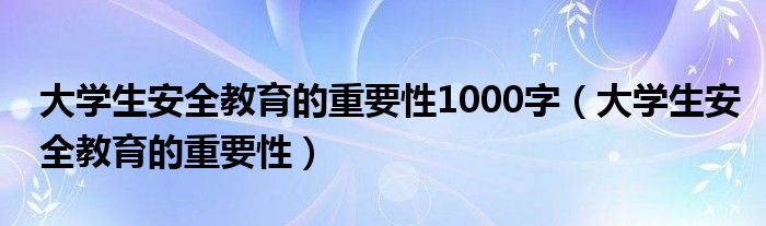  大学生安全教育的重要性1000字（大学生安全教育的重要性）