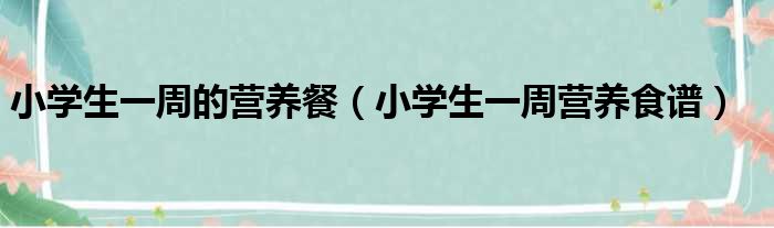 小学生一周的营养餐（小学生一周营养食谱）