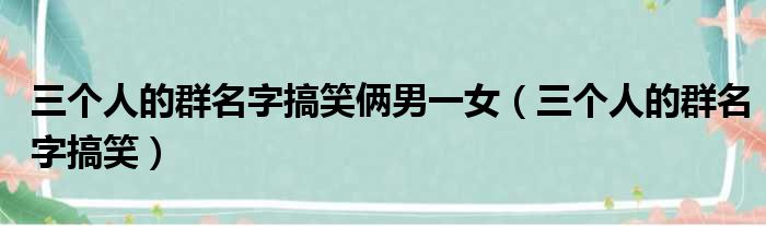 三个人的群名字搞笑俩男一女（三个人的群名字搞笑）