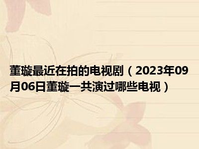 董璇最近在拍的电视剧（2023年09月06日董璇一共演过哪些电视）