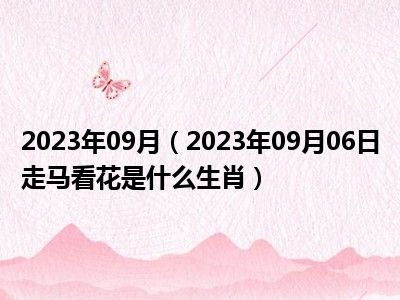 2023年09月（2023年09月06日走马看花是什么生肖）