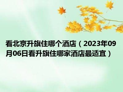 看北京升旗住哪个酒店（2023年09月06日看升旗住哪家酒店最适宜）