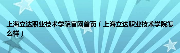  上海立达职业技术学院官网首页（上海立达职业技术学院怎么样）