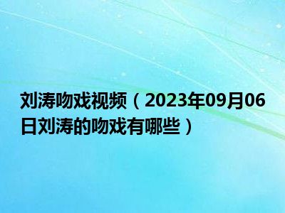 刘涛吻戏视频（2023年09月06日刘涛的吻戏有哪些）