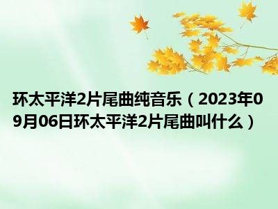 环太平洋2片尾曲纯音乐（2023年09月06日环太平洋2片尾曲叫什么）