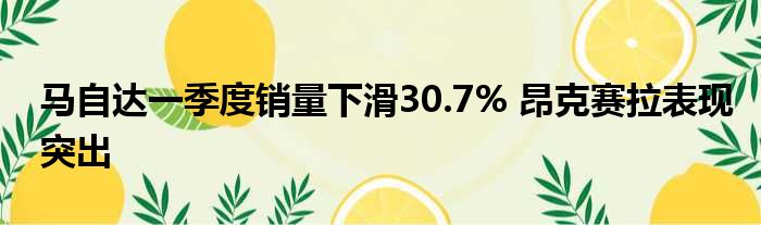 马自达一季度销量下滑30.7% 昂克赛拉表现突出