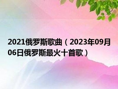 2021俄罗斯歌曲（2023年09月06日俄罗斯最火十首歌）