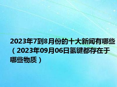 2023年7到8月份的十大新闻有哪些（2023年09月06日氢键都存在于哪些物质）