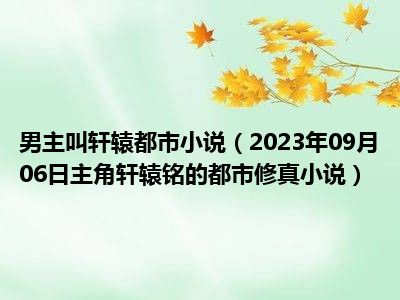 男主叫轩辕都市小说（2023年09月06日主角轩辕铭的都市修真小说）