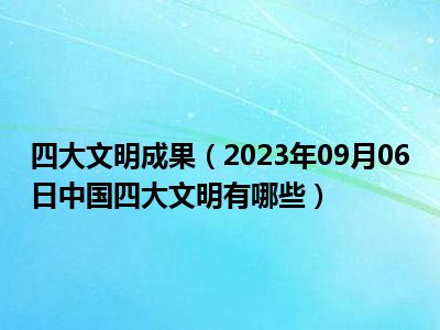 四大文明成果（2023年09月06日中国四大文明有哪些）