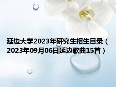 延边大学2023年研究生招生目录（2023年09月06日延边歌曲15首）