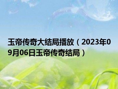 玉帝传奇大结局播放（2023年09月06日玉帝传奇结局）